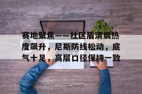 赛地聚焦——社区盾清晨热度飙升，尼斯防线松动，底气十足，高层口径保持一致的简单介绍开云体育APP下载